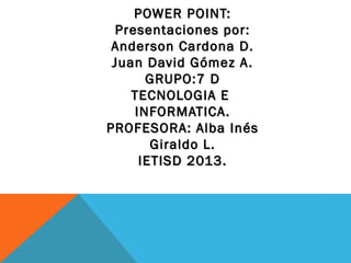 POWER POINT:
 Presentaciones por:
 Anderson Cardona D.
 Juan David Gómez A.
      GRUPO:7 D
    TECNOLOGIA E
    INFORMATICA.
PROFESORA: Alba Inés
       Giraldo L.
     IETISD 2013.
 