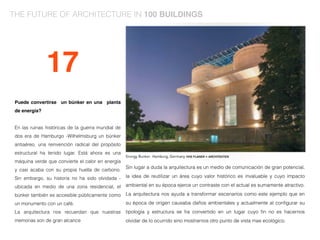 Puede convertirse un búnker en una planta
de energía?
En las ruinas históricas de la guerra mundial de
dos era de Hamburgo -Wilhelmsburg un búnker
antiaéreo, una reinvención radical del propósito
estructural ha tenido lugar. Está ahora es una
máquina verde que convierte el calor en energía
y casi acaba con su propia huella de carbono.
Sin embargo, su historia no ha sido olvidada -
ubicada en medio de una zona residencial, el
búnker también es accesible públicamente como
un monumento con un café.
La arquitectura nos recuerdan que nuestras
memorias son de gran alcance
Sin lugar a duda la arquitectura es un medio de comunicación de gran potencial,
la idea de reutilizar un área cuyo valor histórico es invaluable y cuyo impacto
ambiental en su época ejerce un contraste con el actual es sumamente atractivo.
La arquitectura nos ayuda a transformar escenarios como este ejemplo que en
su época de origen causaba daños ambientales y actualmente al conﬁgurar su
tipología y estructura se ha convertido en un lugar cuyo ﬁn no es hacernos
olvidar de lo ocurrido sino mostrarnos otro punto de vista mas ecológico.
17
THE FUTURE OF ARCHITECTURE IN 100 BUILDINGS
 
