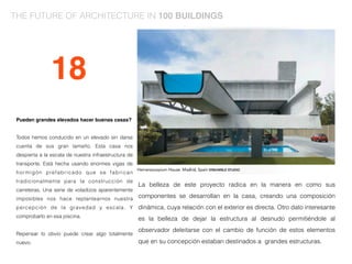 Pueden grandes elevados hacer buenas casas?
Todos hemos conducido en un elevado sin darse
cuenta de sus gran tamaño. Esta casa nos
despierta a la escala de nuestra infraestructura de
transporte. Está hecha usando enormes vigas de
hormigón prefabricado que se fabrican
tradicionalmente para la construcción de
carreteras. Una serie de voladizos aparentemente
imposibles nos hace replantearnos nuestra
percepción de la gravedad y escala. Y
comprobarlo en esa piscina.
Repensar lo obvio puede crear algo totalmente
nuevo.
La belleza de este proyecto radica en la manera en como sus
componentes se desarrollan en la casa, creando una composición
dinámica, cuya relación con el exterior es directa. Otro dato interesante
es la belleza de dejar la estructura al desnudo permitiéndole al
observador deleitarse con el cambio de función de estos elementos
que en su concepción estaban destinados a grandes estructuras.
18
THE FUTURE OF ARCHITECTURE IN 100 BUILDINGS
 