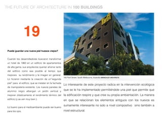 Puede guardar una nueva piel huesos viejos?
Cuando los desarrolladores buscaron transformar
un hotel de 1960 en un ediﬁcio de apartamentos
de alta gama, sus arquitectos querían ahorrar tanto
del ediﬁcio como sea posible al tiempo que
mejorara su rendimiento y la imagen en general.
Lo hicieron mediante la creación de un’'segunda
piel’' para el ediﬁcio, que se instalan en la fachada
de mampostería existente. Los nuevos paneles de
aluminio negro albergan un jardín vertical y
mejoran drásticamente el rendimiento térmico del
ediﬁcio (y se ven muy bien ).
Lo bueno para el medioambiente puede ser bueno
para los ojos.
Lo interesante de este proyecto radica en la intervención ecológica
que se le ha implementado permitiéndole una piel que permite que
la ediﬁcación respire y que cree su propia ambientación. La manera
en que se relacionan los elementos antiguos con los nuevos es
sumamente interesante no solo a nivel compositivo sino también a
nivel estructural.
19
THE FUTURE OF ARCHITECTURE IN 100 BUILDINGS
 