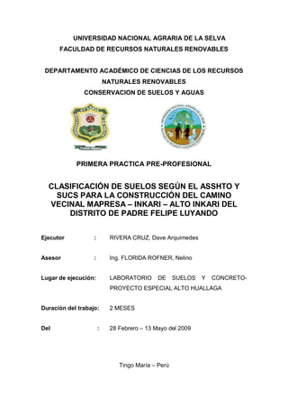 UNIVERSIDAD NACIONAL AGRARIA DE LA SELVA
FACULDAD DE RECURSOS NATURALES RENOVABLES
DEPARTAMENTO ACADÉMICO DE CIENCIAS DE LOS RECURSOS
NATURALES RENOVABLES
CONSERVACION DE SUELOS Y AGUAS
PRIMERA PRACTICA PRE-PROFESIONAL
CLASIFICACIÓN DE SUELOS SEGÚN EL ASSHTO Y
SUCS PARA LA CONSTRUCCIÓN DEL CAMINO
VECINAL MAPRESA – INKARI – ALTO INKARI DEL
DISTRITO DE PADRE FELIPE LUYANDO
Ejecutor : RIVERA CRUZ, Dave Arquimedes
Asesor : Ing. FLORIDA ROFNER, Nelino
Lugar de ejecución: LABORATORIO DE SUELOS Y CONCRETO-
PROYECTO ESPECIAL ALTO HUALLAGA
Duración del trabajo: 2 MESES
Del : 28 Febrero – 13 Mayo del 2009
Tingo María – Perú
 