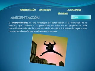 TEMA

El emprendimiento es una estrategia de potenciación a la formación de la
persona, que conlleva a la generación de valor en su proyecto de vida
permitiéndole además, la oportunidad de identificar iniciativas de negocio que
conduzcan a la conformación de nuevas empresas.
 
