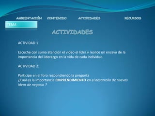 TEMA



       ACTIVIDAD 1

       Escuche con suma atención el video el líder y realice un ensayo de la
       importancia del liderazgo en la vida de cada individuo.

       ACTIVIDAD 2:

       Participe en el foro respondiendo la pregunta
       ¿Cuál es la importancia EMPRENDIMIENTO en el desarrollo de nuevas
       ideas de negocio ?
 