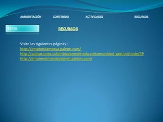 TEMA


       Visite las siguientes páginas :
       http://emprendamosya.galeon.com/
       http://aplicaciones.colombiaaprende.edu.co/comunidad_gestion/node/49
       http://emprendimientojaimeh.galeon.com/
 