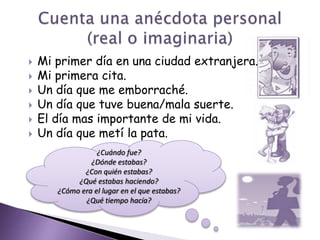 Mi primer día en una ciudad extranjera.Mi primera cita.Un día que me emborraché.Un día que tuve buena/mala suerte.El día mas importante de mi vida.Un día que metí la pata. Cuenta una anécdota personal (real o imaginaria)¿Cuándo fue?¿Dónde estabas?¿Con quién estabas?¿Qué estabas haciendo?¿Cómo era el lugar en el que estabas?¿Qué tiempo hacía? 