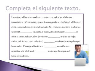 Completa el siguiente texto.La mujer y el hombre moderno cuentan con todos los adelantos tecnológicos y técnicos tales como la computadora, el móvil, el teléfono, elavión, autos veloces, trenes veloces, etc. Sin embargo, nuestros bisabuelos(escribir) __________ sus cartas a mano, ellos no (viajar) _________enavión o trenes veloces, ellos (escuchar) __________ música en viejasradios y el tiempo y sus vidas (ser) _________ mucho más tranquilas quehoy en día.  Creo que ellos (tener)  __________ una vida másagradable y la (disfrutar) ___________ mejor que la mujer o el hombre moderno.