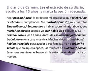Ayer pasaba / pasé  la tarde con mi bisabuela, que celebró/ hacelebrado su cumpleaños. Me mostraba/ mostró muchas fotos.Empezábamos/ Empezamos a hablar sobre mi tatarabuela, quemurió/ ha muerto cuando yo era/ había sido pequeña.  Secasaba/ casó a los 17 años. Antes de eso ha trabajado/ habíatrabajado en una casa muy rica. Muchas chicas trabajaban/habían trabajado para ayudar a sus familias. Yo no sabía/ hesabido que en aquella época, las mujeres no pudieron/ podíantener una cuenta en el banco sin la autorización de su padre omarido. El diario de Carmen. Lee el extracto de su diario, escrito a los 15 años, y marca la opción adecuada. 