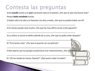 Contesta las preguntasAnita estudió mucho y se sacó una buena nota en el examen. ¿Por qué se sacó una buena nota?Porque había estudiado mucho.          1) Pedro salió a las diez y tú llamaste a las diez y media. ¿Por qué no pudiste hablar con él? _________________________________________________________________ 2) El martes pasado nevó mucho. ¿Por qué fue muy difícil circular al día siguiente? _________________________________________________________________ 3) La señora se torció el tobillo saliendo de su casa. ¿Por qué no podía andar después? _________________________________________________________________ 4) "Ya la hemos visto." ¿Por qué no querían ver esa película? _________________________________________________________________ 5) Nos dijeron que los paisajes ecuatorianos eran impresionantes. ¿Por qué fuimos a Ecuador? _________________________________________________________________ 6) "¿Te has lavado las manos, Paquito?" ¿Qué quería saber la madre? _________________________________________________________________ 