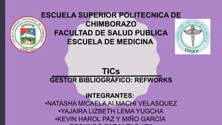 ESCUELA SUPERIOR POLITECNICA DE
CHIMBORAZO
FACULTAD DE SALUD PUBLICA
ESCUELA DE MEDICINA
TICs
GESTOR BIBLIOGRÁFICO: REFWORKS
INTEGRANTES:
•NATASHA MICAELA ALMACHI VELASQUEZ
•YAJAIRA LIZBETH LEMA YUGCHA
•KEVIN HAROL PAZ Y MIÑO GARCÍA
 