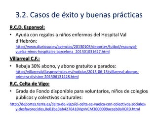 3.2. Casos de éxito y buenas prácticas
R.C.D. Espanyol:
• Ayuda con regalos a niños enfermos del Hospital Val
d’Hebrón:
http://www.diariosur.es/agencias/20130103/deportes/futbol/espanyolvuelca-ninos-hospitales-barcelona_201301031627.html

Villarreal C.F.:
• Rebaja 30% abono, y abono gratuito a parados:
http://villarrealcf.lasprovincias.es/noticias/2013-06-13/villarreal-abonosprimera-division-201306131428.html

R.C. Celta de Vigo:
• Grada de Fondo disponible para voluntarios, niños de colegios
públicos y colectivos culturales:
http://deportes.terra.es/celta-de-vigo/el-celta-se-vuelca-con-colectivos-socialesy-desfavorecidos,0e01be3ab4270410VgnVCM3000009acceb0aRCRD.html

 