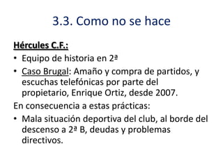 3.3. Como no se hace
Hércules C.F.:
• Equipo de historia en 2ª
• Caso Brugal: Amaño y compra de partidos, y
escuchas telefónicas por parte del
propietario, Enrique Ortiz, desde 2007.
En consecuencia a estas prácticas:
• Mala situación deportiva del club, al borde del
descenso a 2ª B, deudas y problemas
directivos.

 