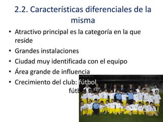 2.2. Características diferenciales de la
misma
• Atractivo principal es la categoría en la que
reside
• Grandes instalaciones
• Ciudad muy identificada con el equipo
• Área grande de influencia
• Crecimiento del club: fútbol
base, balonmano, fútbol sala

 