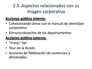 2.3. Aspectos relacionados con su
imagen corporativa
Acciones público interno:
• Cohesionando áreas con el manual de identidad
corporativa
• Estructuralización de los departamentos
Acciones público externo:
• “Franji” fiel
• Tour de la ilusión
• Acciones de fidelización de comercios y
aficionados

 