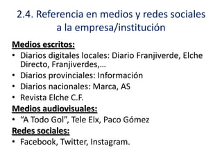 2.4. Referencia en medios y redes sociales
a la empresa/institución
Medios escritos:
• Diarios digitales locales: Diario Franjiverde, Elche
Directo, Franjiverdes,…
• Diarios provinciales: Información
• Diarios nacionales: Marca, AS
• Revista Elche C.F.
Medios audiovisuales:
• “A Todo Gol”, Tele Elx, Paco Gómez
Redes sociales:
• Facebook, Twitter, Instagram.

 