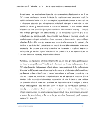 UNA MIRADA CRÍTICA AL PAPEL DE LAS TIC EN LA EDUCACION SUPERIOR EN COLOMBIA 
JHON F. ORTIZ HERNANDEZ 7 
desmotivación y una altísima deserción escolar entre los estudiantes. Irónicamente el uso de las TIC termina convirtiendo este tipo de educación en simples cursos teóricos en donde la interacción mediante el uso de la redes tecnológicas imposibilita el desarrollo de competencias y habilidades necesarias para el desempeño profesional, todo por la aplicación de una concepción errónea y mercantilista de la educación, mediante el mal llamado “efecto modernizador” de la educación que algunos denominan erróneamente e -learning. Aunque estos factores preocupan a los administradores de las instituciones educativas, ello no es obstáculo para que las universidades sigan ofertando cada día nuevos programas virtuales sin ningún tipo de soporte en investigaciones. Estos programas no dan respuestas a las necesidades educativas de la región, pero son una excelente respuesta a las dinámicas del mercado, ello convierte el uso de las TIC en una moda en materia de educación superior con un elevado costo social. Sin embargo no se puede generalizar, hay que valorar el incipiente proceso de investigación que adelanta algunas universidades del país en torno al uso responsable de las TIC en la educación superior y la optimización de éstas. 
Además de los argumentos anteriormente expuestos existen otros problemas por los cuales atraviesan las universidades en Colombia en lo relacionado con el uso e implementación de las TIC, entre ellos están: La inadecuada infraestructura, el desconocimiento de las implicaciones del uso de las TIC por parte de quienes toma las decisiones y la baja o casi nula formación de los docentes en lo relacionado con el uso de mediaciones tecnológicas, en particular con entornos virtuales de aprendizaje. Un gran número de los docentes de planta de tiempo completo de las universidades colombianas está próximo a la edad de retiro forzoso, unido a ello está el hecho de no haber sido formados con en el uso de estas tecnologías, ni para el trabajo interdisciplinar. Ello hace más difícil el proceso de alfabetización científico y tecnológico en los docentes, el cual es necesario para ejercer la docencia en el actual contexto. Ello en correspondencia con las exigencias de la denominada era de la información, en donde la gestión del conocimiento se ha convertido en una pieza fundamental en el engranaje industrial del desarrollo. 
 