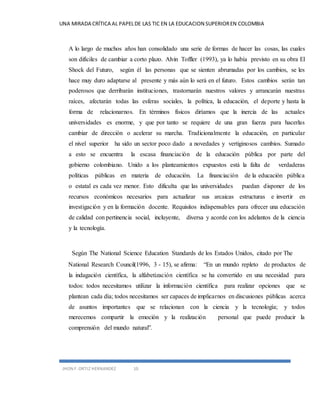 UNA MIRADA CRÍTICA AL PAPEL DE LAS TIC EN LA EDUCACION SUPERIOR EN COLOMBIA 
A lo largo de muchos años han consolidado una serie de formas de hacer las cosas, las cuales 
son difíciles de cambiar a corto plazo. Alvin Toffler (1993), ya lo había previsto en su obra El 
Shock del Futuro, según él las personas que se sienten abrumadas por los cambios, se les 
hace muy duro adaptarse al presente y más aún lo será en el futuro. Estos cambios serán tan 
poderosos que derribarán instituciones, trastornarán nuestros valores y arrancarán nuestras 
raíces, afectarán todas las esferas sociales, la política, la educación, el deporte y hasta la 
forma de relacionarnos. En términos físicos diríamos que la inercia de las actuales 
universidades es enorme, y que por tanto se requiere de una gran fuerza para hacerlas 
cambiar de dirección o acelerar su marcha. Tradicionalmente la educación, en particular 
el nivel superior ha sido un sector poco dado a novedades y vertiginosos cambios. Sumado 
a esto se encuentra la escasa financiación de la educación pública por parte del 
gobierno colombiano. Unido a los planteamientos expuestos está la falta de verdaderas 
políticas públicas en materia de educación. La financiación de la educación pública 
o estatal es cada vez menor. Esto dificulta que las universidades puedan disponer de los 
recursos económicos necesarios para actualizar sus arcaicas estructuras e invertir en 
investigación y en la formación docente. Requisitos indispensables para ofrecer una educación 
de calidad con pertinencia social, incluyente, diversa y acorde con los adelantos de la ciencia 
y la tecnología. 
Según The National Science Education Standards de los Estados Unidos, citado por The 
National Research Council(1996, 3 - 15), se afirma: “En un mundo repleto de productos de 
la indagación científica, la alfabetización científica se ha convertido en una necesidad para 
todos: todos necesitamos utilizar la información científica para realizar opciones que se 
plantean cada día; todos necesitamos ser capaces de implicarnos en discusiones públicas acerca 
de asuntos importantes que se relacionan con la ciencia y la tecnología; y todos 
merecemos compartir la emoción y la realización personal que puede producir la 
comprensión del mundo natural”. 
JHON F. ORTIZ HERNANDEZ 10 
 
