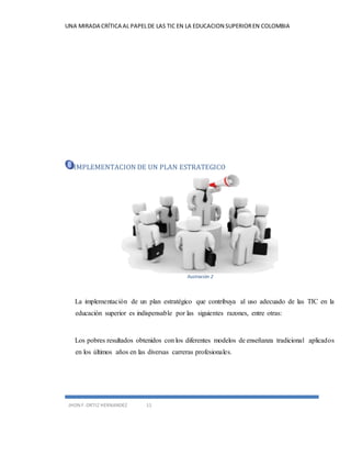 UNA MIRADA CRÍTICA AL PAPEL DE LAS TIC EN LA EDUCACION SUPERIOR EN COLOMBIA 
IMPLEMENTACION DE UN PLAN ESTRATEGICO 
JHON F. ORTIZ HERNANDEZ 11 
Ilustración 2 
La implementación de un plan estratégico que contribuya al uso adecuado de las TIC en la 
educación superior es indispensable por las siguientes razones, entre otras: 
Los pobres resultados obtenidos con los diferentes modelos de enseñanza tradicional aplicados 
en los últimos años en las diversas carreras profesionales. 
 