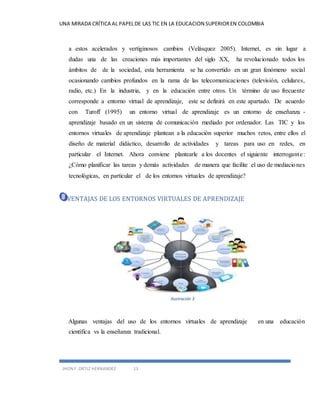 UNA MIRADA CRÍTICA AL PAPEL DE LAS TIC EN LA EDUCACION SUPERIOR EN COLOMBIA 
a estos acelerados y vertiginosos cambios (Velásquez 2005). Internet, es sin lugar a 
dudas una de las creaciones más importantes del siglo XX, ha revolucionado todos los 
ámbitos de de la sociedad, esta herramienta se ha convertido en un gran fenómeno social 
ocasionando cambios profundos en la rama de las telecomunicaciones (televisión, celulares, 
radio, etc.) En la industria, y en la educación entre otros. Un término de uso frecuente 
corresponde a entorno virtual de aprendizaje, este se definirá en este apartado. De acuerdo 
con Turoff (1995) un entorno virtual de aprendizaje es un entorno de enseñanza - 
aprendizaje basado en un sistema de comunicación mediado por ordenador. Las TIC y los 
entornos virtuales de aprendizaje plantean a la educación superior muchos retos, entre ellos el 
diseño de material didáctico, desarrollo de actividades y tareas para uso en redes, en 
particular el Internet. Ahora conviene plantearle a los docentes el siguiente interrogante : 
¿Cómo planificar las tareas y demás actividades de manera que facilite el uso de mediaciones 
tecnológicas, en particular el de los entornos virtuales de aprendizaje? 
VENTAJAS DE LOS ENTORNOS VIRTUALES DE APRENDIZAJE 
JHON F. ORTIZ HERNANDEZ 13 
Ilustración 3 
Algunas ventajas del uso de los entornos virtuales de aprendizaje en una educación 
científica vs la enseñanza tradicional. 
 