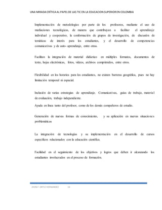 UNA MIRADA CRÍTICA AL PAPEL DE LAS TIC EN LA EDUCACION SUPERIOR EN COLOMBIA 
Implementación de metodologías por parte de los profesores, mediante el uso de 
mediaciones tecnológicas, de manera que contribuyan a facilitar el aprendizaje 
individual y cooperativo, la conformación de grupos de investigación, de discusión de 
temáticas de interés para los estudiantes, y el desarrollo de competencias 
comunicativas y de auto- aprendizaje, entre otras. 
Facilitan la integración de material didáctico en múltiples formatos, documentos de 
texto, hojas electrónicas, fotos, videos, archivos comprimidos, entre otros. 
Flexibilidad en los horarios para los estudiantes, no existen barreras geográfica, pues no hay 
limitación temporal ni espacial. 
Inclusión de varias estrategias de aprendizaje. Comunicativas, guías de trabajo, materia l 
de evaluación, trabajo independiente. 
Ayuda en línea tanto del profesor, como de los demás compañeros de estudio. 
Generación de nuevas formas de conocimiento, y su aplicación en nuevas situaciones 
problemáticas 
La integración de tecnologías y su implementación en el desarrollo de cursos 
específicos relacionados con la educación científica. 
Facilidad en el seguimiento de los objetivos y logros que deben ir alcanzando los 
estudiantes involucrados en el proceso de formación. 
JHON F. ORTIZ HERNANDEZ 14 
 
