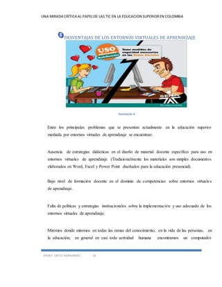 UNA MIRADA CRÍTICA AL PAPEL DE LAS TIC EN LA EDUCACION SUPERIOR EN COLOMBIA 
DESVENTAJAS DE LOS ENTORNOS VIRTUALES DE APRENDIZAJE 
JHON F. ORTIZ HERNANDEZ 16 
Ilustración 4 
Entre los principales problemas que se presentan actualmente en la educación superior 
mediada por entornos virtuales de aprendizaje se encuentran: 
Ausencia de estrategias didácticas en el diseño de material docente específico para uso en 
entornos virtuales de aprendizaje (Tradicionalmente los materiales son simples documentos 
elaborados en Word, Excel y Power Point diseñados para la educación presencial). 
Bajo nivel de formación docente en el dominio de competencias sobre entornos virtuale s 
de aprendizaje. 
Falta de políticas y estrategias institucionales sobre la implementación y uso adecuado de los 
entornos virtuales de aprendizaje. 
Miremos donde miremos en todas las ramas del conocimiento, en la vida de las personas, en 
la educación; en general en casi toda actividad humana encontramos un computador 
 