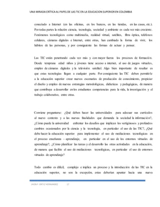 UNA MIRADA CRÍTICA AL PAPEL DE LAS TIC EN LA EDUCACION SUPERIOR EN COLOMBIA 
conectado a Internet (en las oficinas, en los bancos, en las tiendas, en las casas, etc.). 
Por todas partes la relación ciencia, tecnología, sociedad y ambiente es cada vez más creciente. 
Fenómenos tecnológicos como multimedia, realidad virtual, satélites, fibra óptica, teléfonos 
celulares, cámaras digitales e Internet, entre otras, han cambiado la forma de vivir, los 
hábitos de las personas, y por consiguiente las formas de actuar y pensar. 
Las TIC están penetrando cada vez más y con mayor fuerza los procesos de formación. 
Desde temprana edad niños y jóvenes tiene acceso a internet, al uso de juegos virtuales, 
empleo de cámaras digitales y la televisión satelital. Algo bien importante de resaltar es 
que estas tecnologías llegan a cualquier parte. Por consiguiente las TIC deben permitir le 
a la educación superior crear nuevos escenarios de producción de conocimiento, propiciar 
el diseño y empleo de nuevas estrategias metodológicas, didácticas y pedagógicas, de manera 
que contribuya a desarrollar en los estudiantes competencias para la vida, la investigación y el 
trabajo colaborativo, entre otras. 
Conviene preguntarse: ¿Qué deben hacer las universidades para adecuar sus currículos 
al nuevo contexto y a las nuevas finalidades que demanda la sociedad la información?, 
¿Cómo puede la universidad enfrentar los desafíos que implican los vertiginosos y profundos 
cambios ocasionados por la ciencia y la tecnología, en particular el uso de las TIC?, ¿Qué 
debe hacer la educación superior para implementar el uso de mediaciones tecnológicas en 
el proceso enseñanza - aprendizaje, en particular en el uso de los entornos virtuales de 
aprendizaje?, ¿Cómo planificar las tareas y el desarrollo las otras actividades en la educación, 
de manera que facilite el uso de mediaciones tecnológicas, en particular el uso de entornos 
virtuales de aprendizaje? 
Todo cambio es difícil, complejo e implica un proceso y la introducción de las TIC en la 
educación superior, no son la excepción, estas deberían apuntar hacia una nueva 
JHON F. ORTIZ HERNANDEZ 17 
 