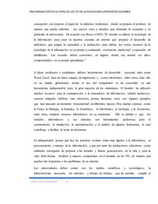 UNA MIRADA CRÍTICA AL PAPEL DE LAS TIC EN LA EDUCACION SUPERIOR EN COLOMBIA 
concepción con respecto al papel de la didáctica tradicional, donde se prepara al profesor de 
manera que pueda enfrentar los nuevos retos y desafíos que demanda la sociedad, y en 
particular la universidad. De acuerdo con Bosco (1995): "El desafío es utilizar la tecnología de 
la información para crear en nuestras escuelas un entorno que propicie el desarrollo de 
individuos que tengan la capacidad y la inclinación para utilizar los vastos recursos de la 
tecnología de la información en su propio y continuado crecimiento intelectual y expansión de 
habilidades. Las escuelas deben convertirse en lugares donde sea normal ver niños 
comprometidos en su propio aprendizaje.” 
A diario profesores y estudiantes utilizan herramientas de desarrollo personal, tales como 
Word, Excel, base de datos, manejo de impresoras y correo electrónico, entre otros, todo ello 
en un mundo globalizado donde el uso del computador se ha convertido en una 
herramienta indispensable para la gran mayoría de los ciudadanos. El hombre ha utilizado 
muchos recursos para la comunicación y la transmisión de información: señales luminosas, 
sonoras, telégrafo, teléfono, cine, televisión, prensa, literatura, estos son algunos ejemplos 
que han marcado un momento trascendental en diferentes épocas. Hoy muchas ciencias como 
la Física, la Biología, la Química, la Estadística, la Electrónica, la Geología, y la Economía, 
entre otras, emplean recursos informáticos en su enseñanza. Ello es debido a que los 
modelos informáticos y sus métodos son herramientas poderosas para el 
razonamiento, la simulación, la automatización y el análisis de algunos fenómenos, lo cual 
contribuye a facilitar la toma de decisiones. 
Es indispensable pensar que hoy las prácticas sociales están muy ligadas a la informática, al 
procesamiento y manejo de la información, y que por tanto las instituciones educativas como 
entidades encargadas de preparar a las actuales y futuras generaciones, en la vida y para la 
vida, debe formar hombres y mujeres competentes en el dominio de las TIC, de manera que 
puedan dar respuestas a los problemas de su entorno. 
Las universidades deben contar con los medios científicos y tecnológicos, la 
infraestructura necesaria, los métodos y formas de trabajo, que les permita cumplir el 
JHON F. ORTIZ HERNANDEZ 18 
 