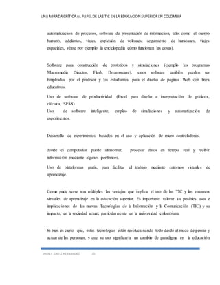 UNA MIRADA CRÍTICA AL PAPEL DE LAS TIC EN LA EDUCACION SUPERIOR EN COLOMBIA 
automatización de procesos, software de presentación de información, tales como el cuerpo 
humano, adelantos, viajes, explosión de volcanes, seguimiento de huracanes, viajes 
espaciales, véase por ejemplo la enciclopedia cómo funcionan las cosas). 
Software para construcción de prototipos y simulaciones (ejemplo los programas 
Macromedia Director, Flash, Dreamweave), estos software también pueden ser 
Empleados por el profesor y los estudiantes para el diseño de páginas Web con fines 
educativos. 
Uso de software de productividad (Excel para diseño e interpretación de gráficos, 
cálculos, SPSS) 
Uso de software inteligente, empleo de simulaciones y automatización de 
experimentos. 
Desarrollo de experimentos basados en el uso y aplicación de micro controladores, 
donde el computador puede almacenar, procesar datos en tiempo real y recibir 
información mediante algunos periféricos. 
Uso de plataformas gratis, para facilitar el trabajo mediante entornos virtuales de 
aprendizaje. 
Como pude verse son múltiples las ventajas que implica el uso de las TIC y los entornos 
virtuales de aprendizaje en la educación superior. Es importante valorar los posibles usos e 
implicaciones de las nuevas Tecnologías de la Información y la Comunicación (TIC) y su 
impacto, en la sociedad actual, particularmente en la universidad colombiana. 
Si bien es cierto que, estas tecnologías están revolucionando todo desde el modo de pensar y 
actuar de las personas, y que su uso significaría un cambio de paradigma en la educación 
JHON F. ORTIZ HERNANDEZ 20 
 