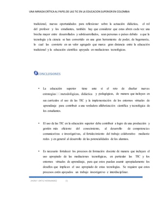 UNA MIRADA CRÍTICA AL PAPEL DE LAS TIC EN LA EDUCACION SUPERIOR EN COLOMBIA 
tradicional, nuevas oportunidades para reflexionar sobre la actuación didáctica, el rol 
del profesor y los estudiantes, también hay que considerar que estas abren cada vez una 
brecha mayor entre desarrollados y subdesarrollados, sean personas o países debido a que la 
tecnología y la ciencia se han convertido en una gran herramienta de poder, de hegemonía, 
lo cual las convierte en un valor agregado que marca gran distancia entre la educación 
tradicional y la educación científica apoyada en mediaciones tecnológicas. 
CONCLUSIONES 
• La educación superior tiene ante sí el reto de diseñar nuevas 
JHON F. ORTIZ HERNANDEZ 21 
y pedagógicas, de manera que incluyan en 
sus currículos el uso de las TIC y la implementación de los entornos virtuales de 
aprendizaje para contribuir a una verdadera alfabetización científica y tecnológica de 
los estudiantes. 
• El uso de las TIC en la educación superior debe contribuir a logro de una producción y 
gestión más eficiente del conocimiento, al desarrollo de competencia s 
comunicativas e investigativas, al fortalecimiento del trabajo colaborativo mediante 
redes y en general al desarrollo de las potencialidades de los alumnos. 
• Es necesario fortalecer los procesos de formación docente de manera que incluyan el 
uso apropiado de las mediaciones tecnológicas, en particular las TIC y los 
entornos virtuales de aprendizaje, para que estos puedan asumir apropiadamente los 
desafíos que implican el uso apropiado de estas tecnologías. Se requiere que estos 
procesos estén apoyados un trabajo investigativo e interdisciplinar. 
 