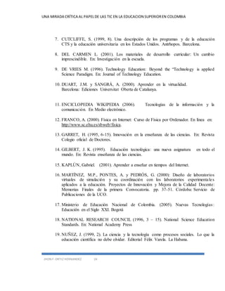 UNA MIRADA CRÍTICA AL PAPEL DE LAS TIC EN LA EDUCACION SUPERIOR EN COLOMBIA 
7. CUTCLIFFE, S. (1999, 8). Una descripción de los programas y de la educación 
CTS y la educación universitaria en los Estados Unidos. Antrhopos. Barcelona. 
8. DEL CARMEN L. (2001). Los materiales de desarrollo curricular: Un cambio 
imprescindible. En: Investigación en la escuela. 
9. DE VRIES M. (1996). Technology Education: Beyond the “Technology is applied 
Science Paradigm. En: Journal of Technology Education. 
10. DUART, J.M. y SANGRÁ, A. (2000). Aprender en la virtualidad. 
Barcelona: Ediciones Universitat Oberta de Catalunya. 
11. ENCICLOPEDIA WIKIPEDIA (2006). Tecnologías de la información y la 
comunicación. En Medio electrónico. 
12. FRANCO, A. (2000). Física en Internet: Curso de Física por Ordenador. En línea en: 
http://www.sc.ehu.es/sbweb/fisica. 
13. GARRET, H. (1995, 6-15). Innovación en la enseñanza de las ciencias. En: Revista 
Colegio oficial de Doctores. 
14. GILBERT, J. K. (1995). Educación tecnológica: una nueva asignatura en todo el 
mundo. En: Revista enseñanza de las ciencias. 
15. KAPLÚN, Gabriel. (2001). Aprender a enseñar en tiempos del Internet. 
16. MARTÍNEZ, M.P., PONTES, A. y PEDRÓS, G. (2000): Diseño de laboratorios 
virtuales de simulación y su coordinación con los laboratorios experimenta le s 
aplicados a la educación. Proyectos de Innovación y Mejora de la Calidad Docente: 
Memorias Finales de la primera Convocatoria. pp. 37-51. Córdoba: Servicio de 
Publicaciones de la UCO. 
17. Ministerio de Educación Nacional de Colombia. (2005). Nuevas Tecnologías : 
Educación en el Siglo XXI. Bogotá 
18. NATIONAL RESEARCH COUNCIL (1996, 3 – 15). National Science Education 
Standards. En: National Academy Press 
19. NUÑEZ, J. (1999, 2). La ciencia y la tecnología como procesos sociales. Lo que la 
educación científica no debe olvidar. Editorial Félix Varela. La Habana. 
JHON F. ORTIZ HERNANDEZ 24 
 