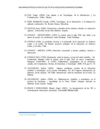 UNA MIRADA CRÍTICA AL PAPEL DE LAS TIC EN LA EDUCACION SUPERIOR EN COLOMBIA 
20. PAZ, Ángel. (2000). Una mirada a las Tecnologías de la Información y La 
Comunicación. Trillas, México. 
21. PERE MARQUÈS Graells (1999). Tecnologías de la Información y Comunicac ión 
aplicada a educación. En: Revista Educar, Barcelona. 
22. SALNAS, Jesús. (2004). Perspectivas y desafíos de los entornos virtuales en educación 
superior. Universidad de las Islas Baleares. España. 
23. UNESCO – MONTEVIDEO. (1999). La ciencia para el siglo XXI: una visión y un 
marco de acción. En: declaración Santo Domingo. Santo Domingo. 
24. UNESCO (1996). La profesión docente y el desarrollo de la educación en América 
Latina y el Caribe. En: Boletín proyecto principal de la educación en América 
Latina y el Caribe. Chile. 
25. UNESCO – OREALC (1998). Educación vocacional y técnica: políticas, técnicas e 
innovación. 
26. UNESCO-ISCU (1999). Declaración sobre la ciencia y el uso del saber científico. En: 
Conferencia Mundial sobre la ciencia para el siglo XXI: un nuevo compromiso. 
Budapest VAQUERO, A. (1992). Fundamentos pedagógicos de la enseñanza 
asistida por Computadora. Revista de Enseñanza y Tecnología: ADIE, Nº6, pp.14- 24. 
27. VELÁSQUEZ, Andrés. (2004). Algunos problemas sociales de la educación 
científica y tecnológica en la escuela colombiana. En: III Congreso internacional de 
didáctica de las ciencias, VII Taller internacional sobre la enseñanza de la Física. La 
Habana. 
28. VELÁSQUEZ, Andrés. (2004). La Alfabetización científica y tecnológica en el 
proceso de enseñanza – aprendizaje de la Física. Primer coloquio nacional en 
didáctica de las ciencias. Ibagué. 
29. PRATS I FERNÁNDEZ, Miquel Ángel. (2003). La incorporación de les TIC a 
l’ensenyament universitare presencial. Universitat Ramon Llull. 
JHON F. ORTIZ HERNANDEZ 25 
