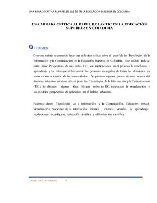 UNA MIRADA CRÍTICA AL PAPEL DE LAS TIC EN LA EDUCACION SUPERIOR EN COLOMBIA 
UNA MIRADA CRÍTICA AL PAPEL DE LAS TIC EN LA EDUCACIÓN 
SUPERIOR EN COLOMBIA 
RESUMEN 
Con este trabajo se pretende hacer una reflexión crítica sobre el papel de las Tecnologías de la 
Información y la Comunicación en la Educación Superior en Colombia. Este análisis incluye 
entre otros: Perspectivas de uso de las TIC, sus implicaciones en el proceso de enseñanza – 
aprendizaje y los retos que deben asumir las personas encargadas de tomar las decisiones en 
torno a estas al interior de las universidades. Se plantean algunos puntos de vista acerca del 
discurso educativo en torno al cual giran las Tecnologías de la Información y la Comunicac ión 
(TIC). Se discuten algunas ideas básicas sobre las TIC, incluyendo la virtualización y 
sus posibles perspectivas de aplicación en el ámbito educativo. 
Palabras claves: Tecnologías de la Información y la Comunicación, Educación virtual, 
virtualización, Sociedad de la información, Internet, entornos virtuales de aprendizaje, 
mediaciones tecnológicas, educación científica y alfabetización científica. 
JHON F. ORTIZ HERNANDEZ 4 
 