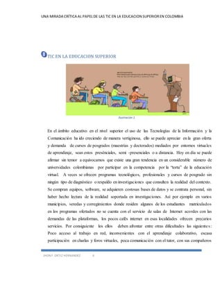 UNA MIRADA CRÍTICA AL PAPEL DE LAS TIC EN LA EDUCACION SUPERIOR EN COLOMBIA 
TIC EN LA EDUCACION SUPERIOR 
JHON F. ORTIZ HERNANDEZ 6 
Ilustración 1 
En el ámbito educativo en el nivel superior el uso de las Tecnologías de la Información y la 
Comunicación ha ido creciendo de manera vertiginosa, ello se puede apreciar en la gran oferta 
y demanda de cursos de posgrados (maestrías y doctorados) mediados por entornos virtua les 
de aprendizaje, sean estos presénciales, semi -presenciales o a distancia. Hoy en día se puede 
afirmar sin temor a equivocarnos que existe una gran tendencia en un considerable número de 
universidades colombianas por participar en la competencia por la “torta” de la educación 
virtual. A veces se ofrecen programas tecnológicos, profesionales y cursos de posgrado sin 
ningún tipo de diagnóstico o respaldo en investigaciones que consulten la realidad del contexto. 
Se compran equipos, software, se adquieren costosas bases de datos y se contrata personal, sin 
haber hecho lectura de la realidad soportada en investigaciones. Así por ejemplo en varios 
municipios, veredas y corregimientos donde residen algunos de los estudiantes matriculados 
en los programas ofertados no se cuenta con el servicio de salas de Internet acordes con las 
demandas de las plataformas, los pocos cafés internet en esas localidades ofrecen precarios 
servicios. Por consiguiente los ellos deben afrontar entre otras dificultades las siguiente s : 
Poco acceso al trabajo en red, inconvenientes con el aprendizaje colaborativo, escasa 
participación en charlas y foros virtuales, poca comunicación con el tutor, con sus compañeros 
 
