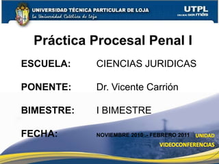 1 Práctica Procesal Penal I ESCUELA: 			CIENCIAS JURIDICAS PONENTE: 			Dr. Vicente Carrión BIMESTRE: 		I BIMESTRE FECHA: 				NOVIEMBRE 2010 .- FEBRERO 2011 
