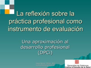 La reflexión sobre la práctica profesional como instrumento de evaluación Una aproximación al desarrollo profesional (DPCi) Josep Roma i Millan, IES, jromamillan@gencat.cat 