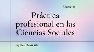 Práctica
profesional en las
Ciencias Sociales
Educación
Prof. María Elena Di Tillio
 
