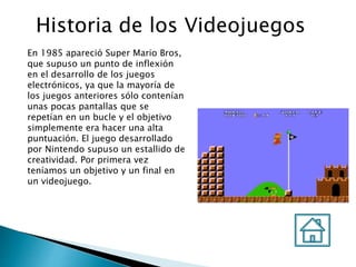 Historia de los Videojuegos
En 1985 apareció Super Mario Bros,
que supuso un punto de inflexión
en el desarrollo de los juegos
electrónicos, ya que la mayoría de
los juegos anteriores sólo contenían
unas pocas pantallas que se
repetían en un bucle y el objetivo
simplemente era hacer una alta
puntuación. El juego desarrollado
por Nintendo supuso un estallido de
creatividad. Por primera vez
teníamos un objetivo y un final en
un videojuego.
 