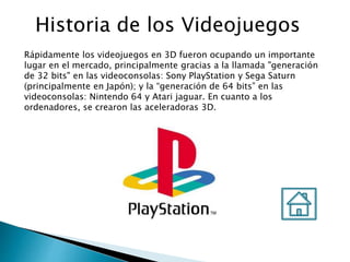Historia de los Videojuegos
Rápidamente los videojuegos en 3D fueron ocupando un importante
lugar en el mercado, principalmente gracias a la llamada "generación
de 32 bits" en las videoconsolas: Sony PlayStation y Sega Saturn
(principalmente en Japón); y la “generación de 64 bits” en las
videoconsolas: Nintendo 64 y Atari jaguar. En cuanto a los
ordenadores, se crearon las aceleradoras 3D.
 