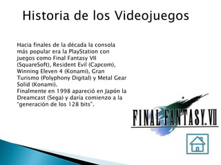 Historia de los Videojuegos
Hacia finales de la década la consola
más popular era la PlayStation con
juegos como Final Fantasy VII
(SquareSoft), Resident Evil (Capcom),
Winning Eleven 4 (Konami), Gran
Turismo (Polyphony Digital) y Metal Gear
Solid (Konami).
Finalmente en 1998 apareció en Japón la
Dreamcast (Sega) y daría comienzo a la
“generación de los 128 bits”.
 