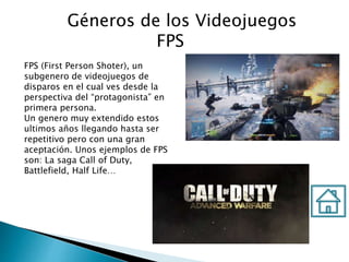 Géneros de los Videojuegos
FPS
FPS (First Person Shoter), un
subgenero de videojuegos de
disparos en el cual ves desde la
perspectiva del “protagonista” en
primera persona.
Un genero muy extendido estos
ultimos años llegando hasta ser
repetitivo pero con una gran
aceptación. Unos ejemplos de FPS
son: La saga Call of Duty,
Battlefield, Half Life…
 