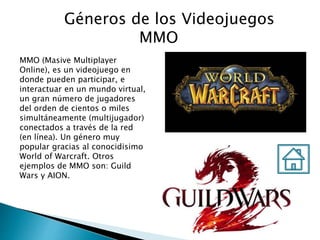 Géneros de los Videojuegos
MMO
MMO (Masive Multiplayer
Online), es un videojuego en
donde pueden participar, e
interactuar en un mundo virtual,
un gran número de jugadores
del orden de cientos o miles
simultáneamente (multijugador)
conectados a través de la red
(en línea). Un género muy
popular gracias al conocidisimo
World of Warcraft. Otros
ejemplos de MMO son: Guild
Wars y AION.
 