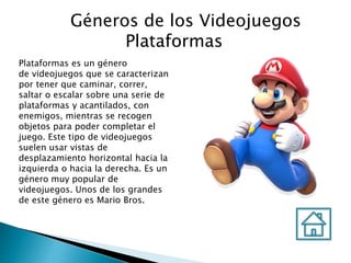 Géneros de los Videojuegos
Plataformas
Plataformas es un género
de videojuegos que se caracterizan
por tener que caminar, correr,
saltar o escalar sobre una serie de
plataformas y acantilados, con
enemigos, mientras se recogen
objetos para poder completar el
juego. Este tipo de videojuegos
suelen usar vistas de
desplazamiento horizontal hacia la
izquierda o hacia la derecha. Es un
género muy popular de
videojuegos. Unos de los grandes
de este género es Mario Bros.
 