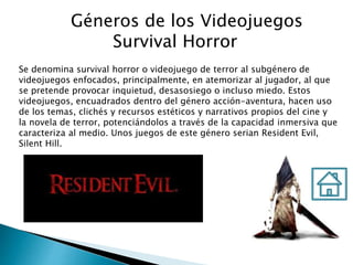 Géneros de los Videojuegos
Survival Horror
Se denomina survival horror o videojuego de terror al subgénero de
videojuegos enfocados, principalmente, en atemorizar al jugador, al que
se pretende provocar inquietud, desasosiego o incluso miedo. Estos
videojuegos, encuadrados dentro del género acción-aventura, hacen uso
de los temas, clichés y recursos estéticos y narrativos propios del cine y
la novela de terror, potenciándolos a través de la capacidad inmersiva que
caracteriza al medio. Unos juegos de este género serian Resident Evil,
Silent Hill.
 
