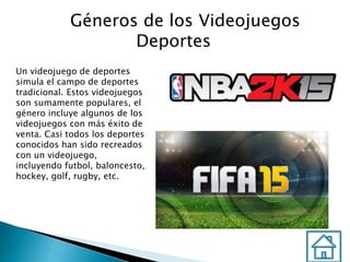 Géneros de los Videojuegos
Deportes
Un videojuego de deportes
simula el campo de deportes
tradicional. Estos videojuegos
son sumamente populares, el
género incluye algunos de los
videojuegos con más éxito de
venta. Casi todos los deportes
conocidos han sido recreados
con un videojuego,
incluyendo futbol, baloncesto,
hockey, golf, rugby, etc.
 