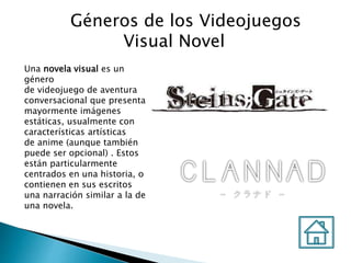 Géneros de los Videojuegos
Visual Novel
Una novela visual es un
género
de videojuego de aventura
conversacional que presenta
mayormente imágenes
estáticas, usualmente con
características artísticas
de anime (aunque también
puede ser opcional) . Estos
están particularmente
centrados en una historia, o
contienen en sus escritos
una narración similar a la de
una novela.
 