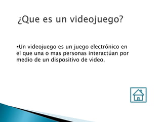 Un videojuego es un juego electrónico en
el que una o mas personas interactúan por
medio de un dispositivo de video.
 