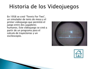 Historia de los Videojuegos
En 1958 se creó “Tennis For Two”,
un simulador de tenis de mesa y el
primer videojuego que permitió el
juego entre dos jugadores
humanos. Este videojuego se creó a
partir de un programa para el
calculo de trayectorias y un
osciloscopio.
 