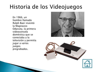 Historia de los Videojuegos
En 1966, un
hombre llamado
Ralph Baer inventó
la Magnavox
Odyssey, la primera
videoconsola
doméstica que se
conectaba a la
televisión y permitía
jugar a varios
juegos
pregrabados.
 