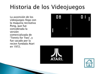 Historia de los Videojuegos
La ascensión de los
videojuegos llego con
la maquina recreativa
Pong, que fue
considerada la
versión
comercializada de
“Tennis for Two”, y
fue sacado por la
recien fundada Atari
en 1972.
 
