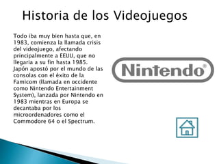 Historia de los Videojuegos
Todo iba muy bien hasta que, en
1983, comienza la llamada crisis
del videojuego, afectando
principalmente a EEUU, que no
llegaria a su fin hasta 1985.
Japón apostó por el mundo de las
consolas con el éxito de la
Famicom (llamada en occidente
como Nintendo Entertainment
System), lanzada por Nintendo en
1983 mientras en Europa se
decantaba por los
microordenadores como el
Commodore 64 o el Spectrum.
 