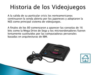 Historia de los Videojuegos
A la salida de su particular crisis los norteamericanos
continuaron la senda abierta por los japoneses y adoptaron la
NES como principal sistema de videojuegos.
A finales de los 80 comenzaron a aparecer las consolas de 16
bits como la Mega Drive de Sega y los microordenadores fueron
lentamente sustituidos por las computadoras personales
basadas en arquitecturas de IBM.
 